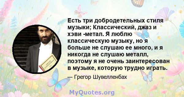 Есть три добродетельных стиля музыки; Классический, джаз и хэви -метал. Я люблю классическую музыку, но я больше не слушаю ее много, и я никогда не слушаю металл, поэтому я не очень заинтересован в музыке, которую