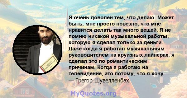 Я очень доволен тем, что делаю. Может быть, мне просто повезло, что мне нравится делать так много вещей. Я не помню никакой музыкальной работы, которую я сделал только за деньги. Даже когда я работал музыкальным