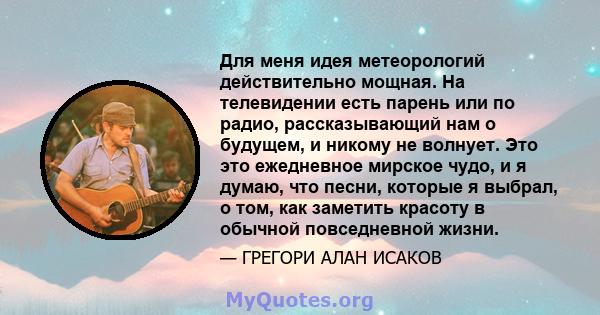 Для меня идея метеорологий действительно мощная. На телевидении есть парень или по радио, рассказывающий нам о будущем, и никому не волнует. Это это ежедневное мирское чудо, и я думаю, что песни, которые я выбрал, о