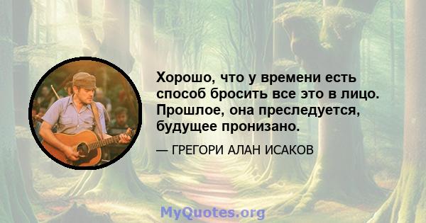 Хорошо, что у времени есть способ бросить все это в лицо. Прошлое, она преследуется, будущее пронизано.