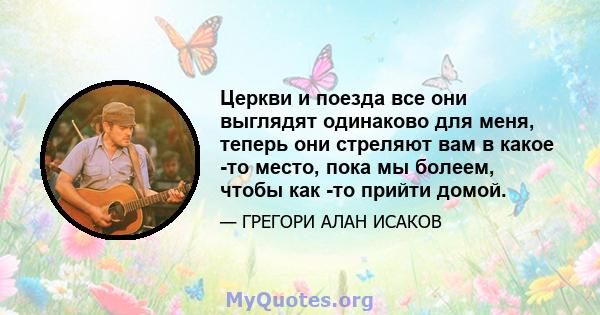 Церкви и поезда все они выглядят одинаково для меня, теперь они стреляют вам в какое -то место, пока мы болеем, чтобы как -то прийти домой.