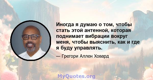 Иногда я думаю о том, чтобы стать этой антенной, которая поднимает вибрации вокруг меня, чтобы выяснить, как и где я буду управлять.