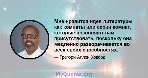 Мне нравится идея литературы как комнаты или серии комнат, которые позволяют вам присутствовать, поскольку она медленно разворачивается во всех своих способностях.