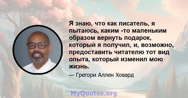 Я знаю, что как писатель, я пытаюсь, каким -то маленьким образом вернуть подарок, который я получил, и, возможно, предоставить читателю тот вид опыта, который изменил мою жизнь.