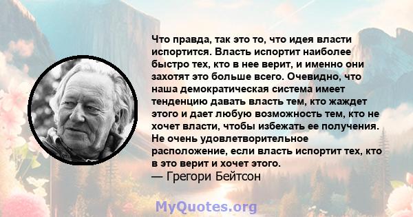 Что правда, так это то, что идея власти испортится. Власть испортит наиболее быстро тех, кто в нее верит, и именно они захотят это больше всего. Очевидно, что наша демократическая система имеет тенденцию давать власть