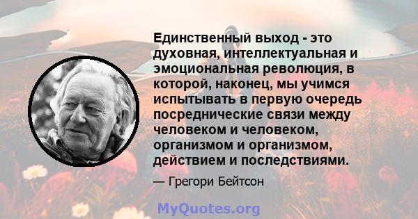 Единственный выход - это духовная, интеллектуальная и эмоциональная революция, в которой, наконец, мы учимся испытывать в первую очередь посреднические связи между человеком и человеком, организмом и организмом,