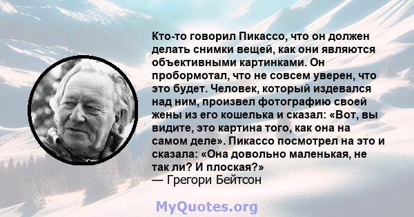 Кто-то говорил Пикассо, что он должен делать снимки вещей, как они являются объективными картинками. Он пробормотал, что не совсем уверен, что это будет. Человек, который издевался над ним, произвел фотографию своей