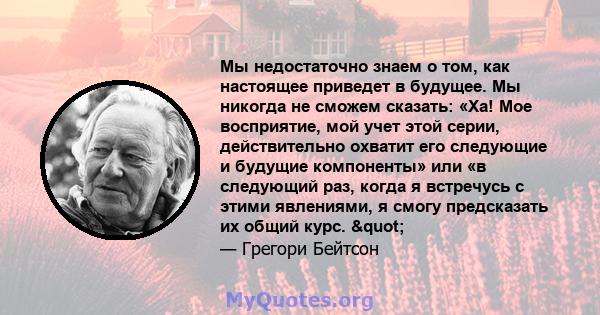 Мы недостаточно знаем о том, как настоящее приведет в будущее. Мы никогда не сможем сказать: «Ха! Мое ​​восприятие, мой учет этой серии, действительно охватит его следующие и будущие компоненты» или «в следующий раз,