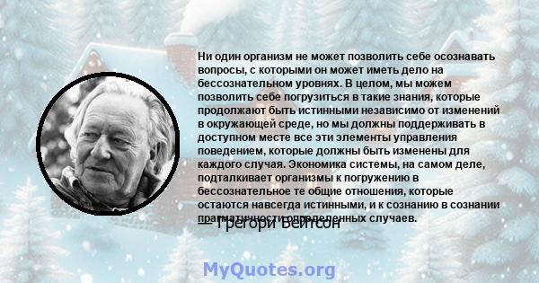 Ни один организм не может позволить себе осознавать вопросы, с которыми он может иметь дело на бессознательном уровнях. В целом, мы можем позволить себе погрузиться в такие знания, которые продолжают быть истинными