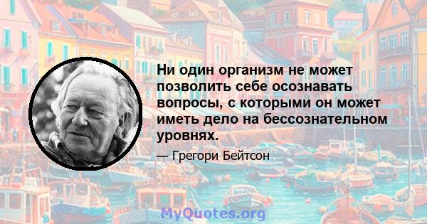 Ни один организм не может позволить себе осознавать вопросы, с которыми он может иметь дело на бессознательном уровнях.