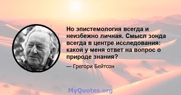 Но эпистемология всегда и неизбежно личная. Смысл зонда всегда в центре исследования: какой у меня ответ на вопрос о природе знания?