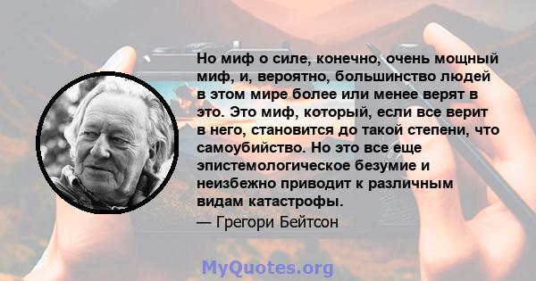 Но миф о силе, конечно, очень мощный миф, и, вероятно, большинство людей в этом мире более или менее верят в это. Это миф, который, если все верит в него, становится до такой степени, что самоубийство. Но это все еще