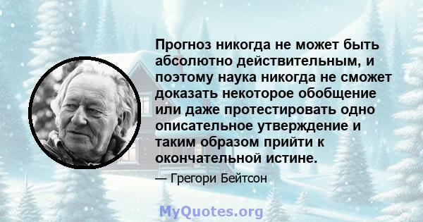 Прогноз никогда не может быть абсолютно действительным, и поэтому наука никогда не сможет доказать некоторое обобщение или даже протестировать одно описательное утверждение и таким образом прийти к окончательной истине.