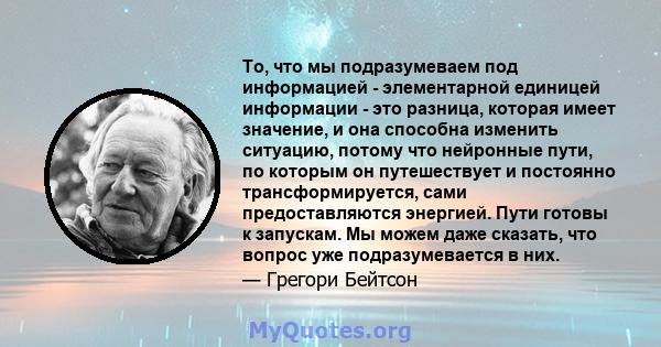 То, что мы подразумеваем под информацией - элементарной единицей информации - это разница, которая имеет значение, и она способна изменить ситуацию, потому что нейронные пути, по которым он путешествует и постоянно