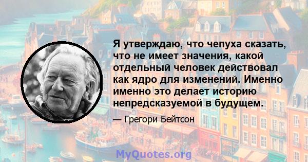 Я утверждаю, что чепуха сказать, что не имеет значения, какой отдельный человек действовал как ядро ​​для изменений. Именно именно это делает историю непредсказуемой в будущем.