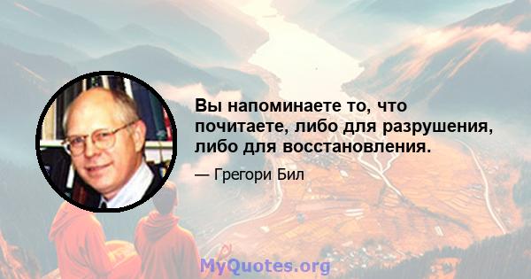 Вы напоминаете то, что почитаете, либо для разрушения, либо для восстановления.