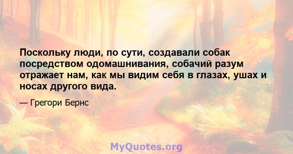 Поскольку люди, по сути, создавали собак посредством одомашнивания, собачий разум отражает нам, как мы видим себя в глазах, ушах и носах другого вида.