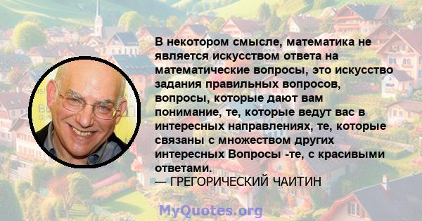 В некотором смысле, математика не является искусством ответа на математические вопросы, это искусство задания правильных вопросов, вопросы, которые дают вам понимание, те, которые ведут вас в интересных направлениях,