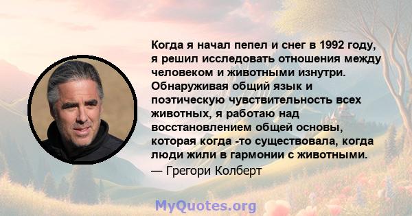 Когда я начал пепел и снег в 1992 году, я решил исследовать отношения между человеком и животными изнутри. Обнаруживая общий язык и поэтическую чувствительность всех животных, я работаю над восстановлением общей основы, 