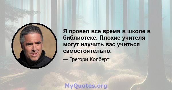 Я провел все время в школе в библиотеке. Плохие учителя могут научить вас учиться самостоятельно.