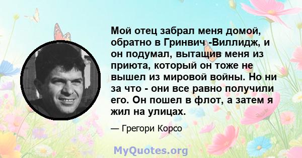 Мой отец забрал меня домой, обратно в Гринвич -Виллидж, и он подумал, вытащив меня из приюта, который он тоже не вышел из мировой войны. Но ни за что - они все равно получили его. Он пошел в флот, а затем я жил на