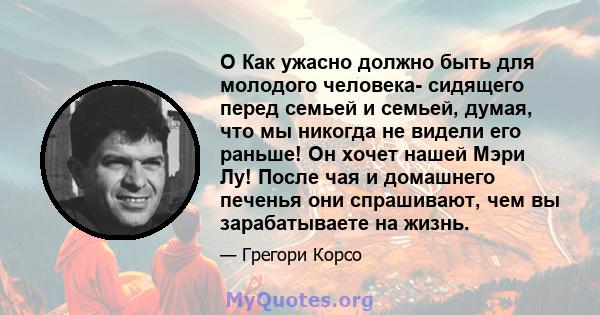 O Как ужасно должно быть для молодого человека- сидящего перед семьей и семьей, думая, что мы никогда не видели его раньше! Он хочет нашей Мэри Лу! После чая и домашнего печенья они спрашивают, чем вы зарабатываете на