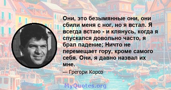 Они, это безымянные они, они сбили меня с ног, но я встал. Я всегда встаю - и клянусь, когда я спускался довольно часто, я брал падение; Ничто не перемещает гору, кроме самого себя. Они, я давно назвал их мне.