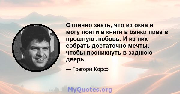 Отлично знать, что из окна я могу пойти в книги в банки пива в прошлую любовь. И из них собрать достаточно мечты, чтобы проникнуть в заднюю дверь.