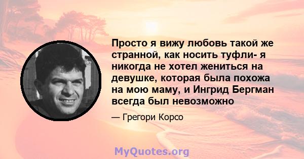 Просто я вижу любовь такой же странной, как носить туфли- я никогда не хотел жениться на девушке, которая была похожа на мою маму, и Ингрид Бергман всегда был невозможно