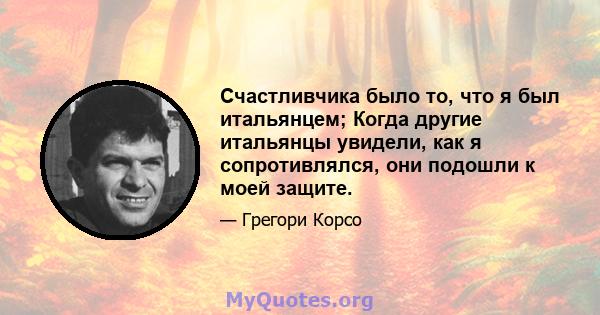 Счастливчика было то, что я был итальянцем; Когда другие итальянцы увидели, как я сопротивлялся, они подошли к моей защите.