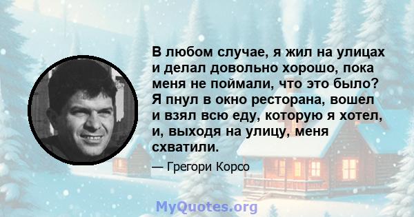 В любом случае, я жил на улицах и делал довольно хорошо, пока меня не поймали, что это было? Я пнул в окно ресторана, вошел и взял всю еду, которую я хотел, и, выходя на улицу, меня схватили.