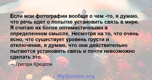 Если мои фотографии вообще о чем -то, я думаю, что речь идет о попытке установить связь в мире. Я считаю их более оптимистичными в определенном смысле. Несмотря на то, что очень ясно, что существует уровень грусти и