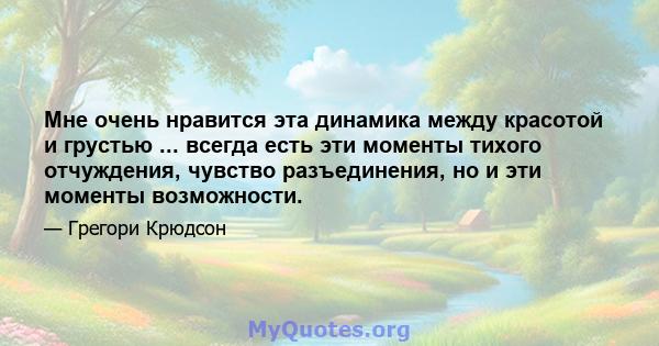 Мне очень нравится эта динамика между красотой и грустью ... всегда есть эти моменты тихого отчуждения, чувство разъединения, но и эти моменты возможности.