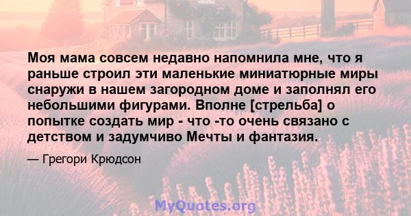 Моя мама совсем недавно напомнила мне, что я раньше строил эти маленькие миниатюрные миры снаружи в нашем загородном доме и заполнял его небольшими фигурами. Вполне [стрельба] о попытке создать мир - что -то очень