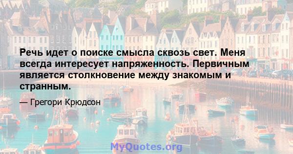 Речь идет о поиске смысла сквозь свет. Меня всегда интересует напряженность. Первичным является столкновение между знакомым и странным.