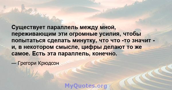 Существует параллель между мной, переживающим эти огромные усилия, чтобы попытаться сделать минутку, что что -то значит - и, в некотором смысле, цифры делают то же самое. Есть эта параллель, конечно.