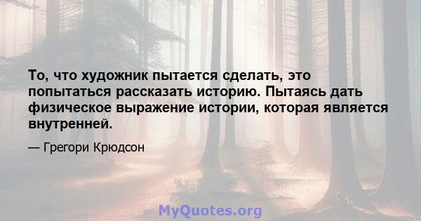 То, что художник пытается сделать, это попытаться рассказать историю. Пытаясь дать физическое выражение истории, которая является внутренней.