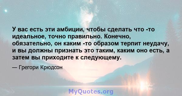 У вас есть эти амбиции, чтобы сделать что -то идеальное, точно правильно. Конечно, обязательно, он каким -то образом терпит неудачу, и вы должны признать это таким, каким оно есть, а затем вы приходите к следующему.