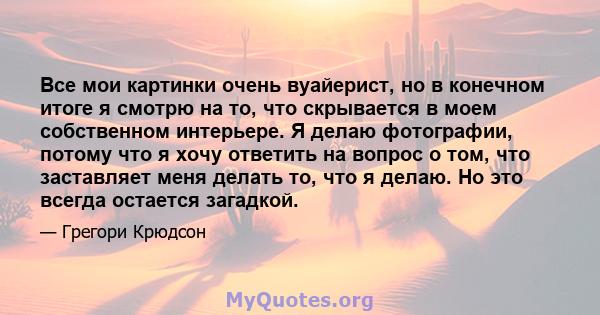 Все мои картинки очень вуайерист, но в конечном итоге я смотрю на то, что скрывается в моем собственном интерьере. Я делаю фотографии, потому что я хочу ответить на вопрос о том, что заставляет меня делать то, что я