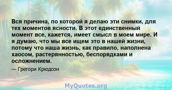 Вся причина, по которой я делаю эти снимки, для тех моментов ясности. В этот единственный момент все, кажется, имеет смысл в моем мире. И я думаю, что мы все ищем это в нашей жизни, потому что наша жизнь, как правило,