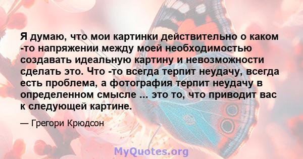 Я думаю, что мои картинки действительно о каком -то напряжении между моей необходимостью создавать идеальную картину и невозможности сделать это. Что -то всегда терпит неудачу, всегда есть проблема, а фотография терпит