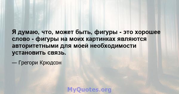 Я думаю, что, может быть, фигуры - это хорошее слово - фигуры на моих картинках являются авторитетными для моей необходимости установить связь.