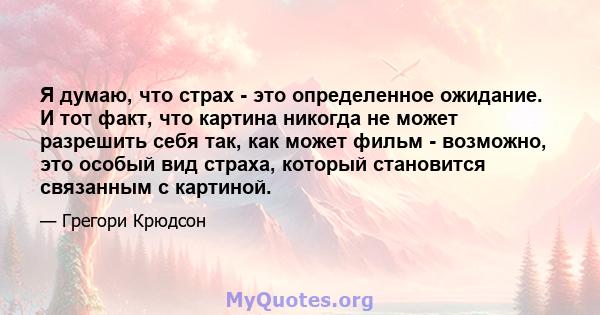 Я думаю, что страх - это определенное ожидание. И тот факт, что картина никогда не может разрешить себя так, как может фильм - возможно, это особый вид страха, который становится связанным с картиной.