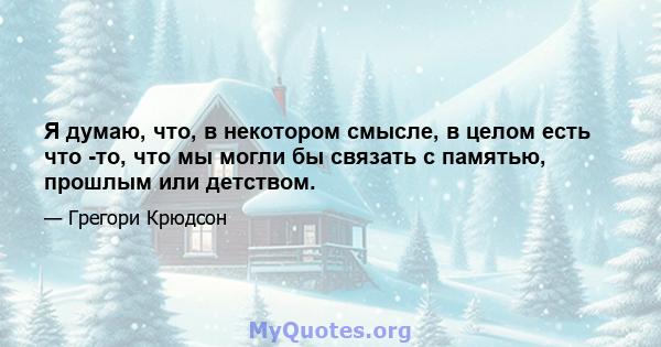 Я думаю, что, в некотором смысле, в целом есть что -то, что мы могли бы связать с памятью, прошлым или детством.