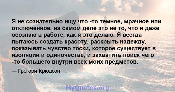 Я не сознательно ищу что -то темное, мрачное или отключенное, на самом деле это не то, что я даже осознаю в работе, как я это делаю. Я всегда пытаюсь создать красоту, раскрыть надежду, показывать чувство тоски, которое