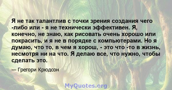 Я не так талантлив с точки зрения создания чего -либо или - я не технически эффективен. Я, конечно, не знаю, как рисовать очень хорошо или покрасить, и я не в порядке с компьютерами. Но я думаю, что то, в чем я хорош, - 