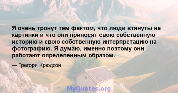 Я очень тронут тем фактом, что люди втянуты на картинки и что они приносят свою собственную историю и свою собственную интерпретацию на фотографию. Я думаю, именно поэтому они работают определенным образом.