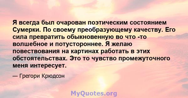 Я всегда был очарован поэтическим состоянием Сумерки. По своему преобразующему качеству. Его сила превратить обыкновенную во что -то волшебное и потустороннее. Я желаю повествования на картинах работать в этих