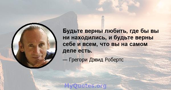 Будьте верны любить, где бы вы ни находились, и будьте верны себе и всем, что вы на самом деле есть.