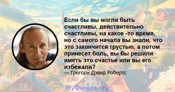 Если бы вы могли быть счастливы, действительно счастливы, на какое -то время, но с самого начала вы знали, что это закончится грустью, а потом принесет боль, вы бы решили иметь это счастье или вы его избежали?